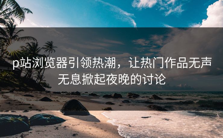 p站浏览器引领热潮，让热门作品无声无息掀起夜晚的讨论