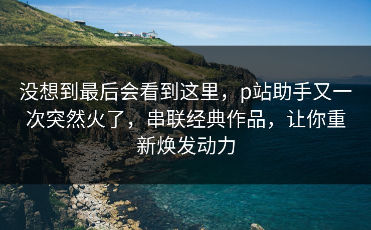 没想到最后会看到这里，p站助手又一次突然火了，串联经典作品，让你重新焕发动力