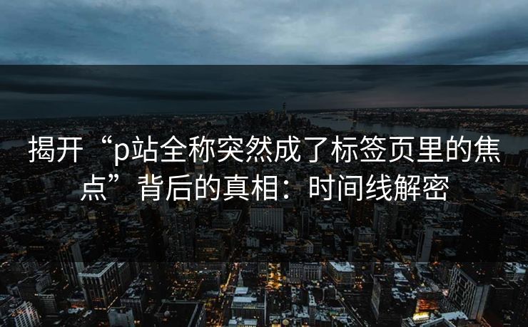 揭开“p站全称突然成了标签页里的焦点”背后的真相:时间线解密 揭开“p站全称突然成了标签页里的焦点”背后的真相:时间线解密