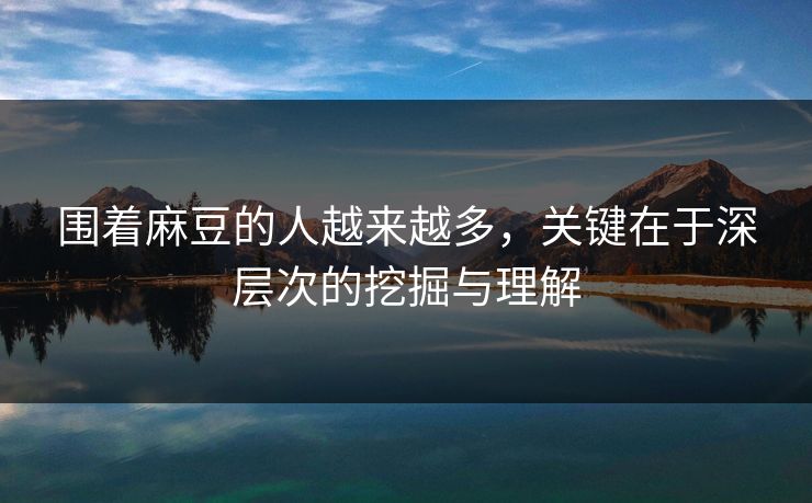 围着麻豆的人越来越多,关键在于深层次的挖掘与理解 围着麻豆的人越来越多,关键在于深层次的挖掘与理解