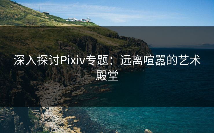 深入探讨Pixiv专题:远离喧嚣的艺术殿堂 深入探讨Pixiv专题:远离喧嚣的艺术殿堂