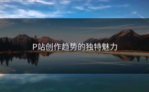 P站创作趋势的独特魅力