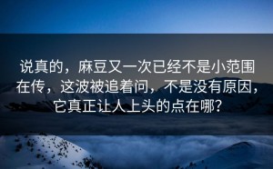 说真的，麻豆又一次已经不是小范围在传，这波被追着问，不是没有原因，它真正让人上头的点在哪？