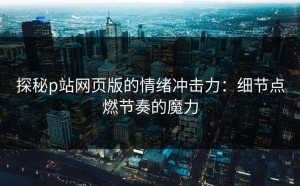 探秘p站网页版的情绪冲击力：细节点燃节奏的魔力