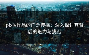 pixiv作品的广泛传播：深入探讨其背后的魅力与挑战