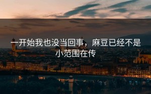 一开始我也没当回事，麻豆已经不是小范围在传