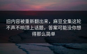 旧内容被重新翻出来，麻豆全集这轮不声不响顶上话题，答案可能没你想得那么简单