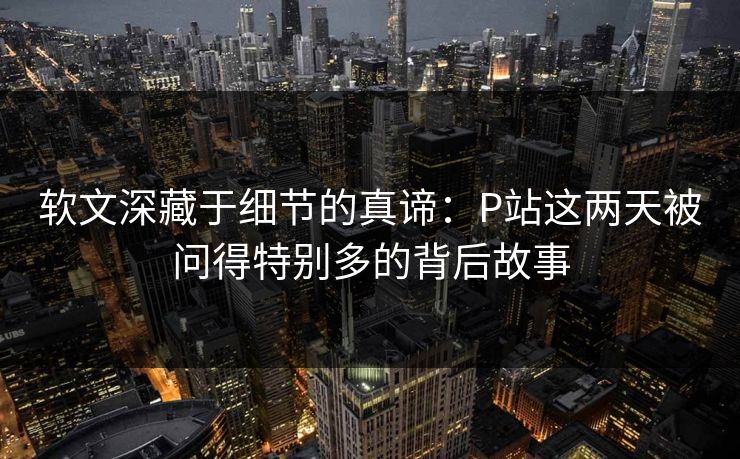 软文深藏于细节的真谛:P站这两天被问得特别多的背后故事 软文深藏于细节的真谛:P站这两天被问得特别多的背后故事