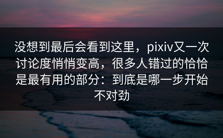 没想到最后会看到这里,pixiv又一次讨论度悄悄变高,很多人错过的恰恰是最有用的部分:到底是哪一步开始不对劲 没想到最后会看到这里,pixiv又一次讨论度悄悄变高,很多人错过的恰恰是最有用的部分:到底是哪一步开始不对劲