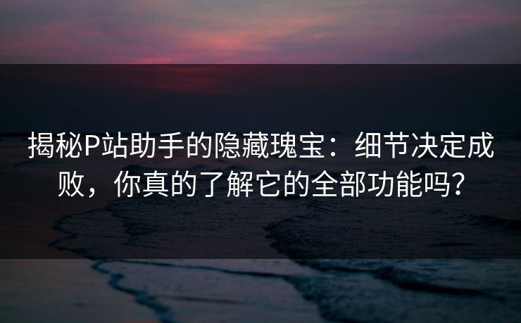 揭秘P站助手的隐藏瑰宝:细节决定成败,你真的了解它的全部功能吗? 揭秘P站助手的隐藏瑰宝:细节决定成败,你真的了解它的全部功能吗?