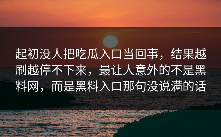 起初没人把吃瓜入口当回事,结果越刷越停不下来,最让人意外的不是黑料网,而是黑料入口那句没说满的话 起初没人把吃瓜入口当回事,结果越刷越停不下来,最让人意外的不是黑料网,而是黑料入口那句没说满的话