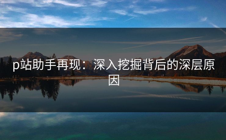 p站助手再现:深入挖掘背后的深层原因 p站助手再现:深入挖掘背后的深层原因