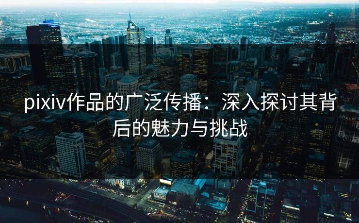 pixiv作品的广泛传播：深入探讨其背后的魅力与挑战
