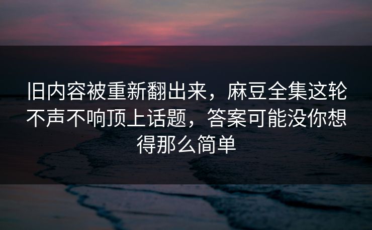 旧内容被重新翻出来，麻豆全集这轮不声不响顶上话题，答案可能没你想得那么简单