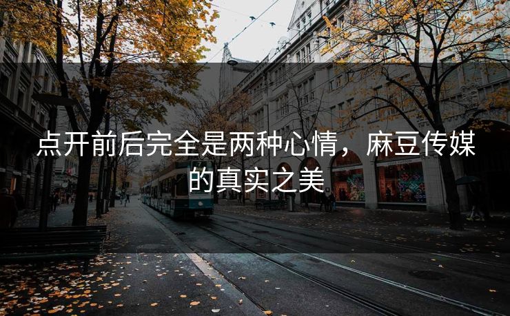 点开前后完全是两种心情,麻豆传媒的真实之美 点开前后完全是两种心情,麻豆传媒的真实之美