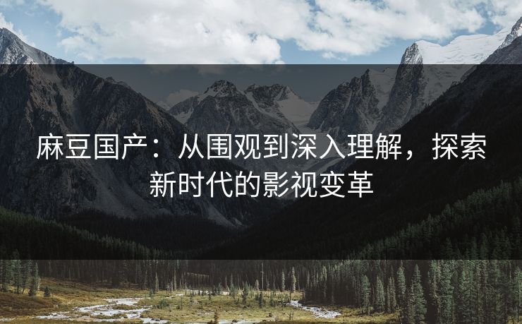 麻豆国产：从围观到深入理解，探索新时代的影视变革