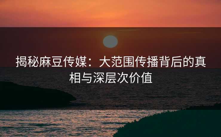 揭秘麻豆传媒:大范围传播背后的真相与深层次价值 揭秘麻豆传媒:大范围传播背后的真相与深层次价值