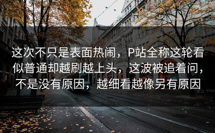 这次不只是表面热闹,P站全称这轮看似普通却越刷越上头,这波被追着问,不是没有原因,越细看越像另有原因 这次不只是表面热闹,P站全称这轮看似普通却越刷越上头,这波被追着问,不是没有原因,越细看越像另有原因