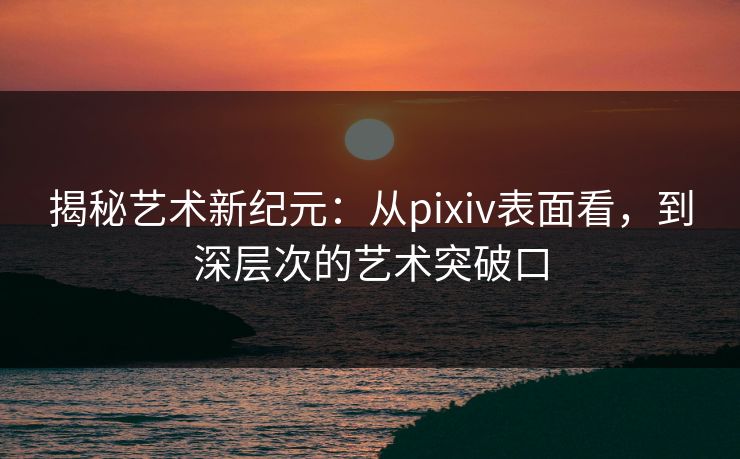 揭秘艺术新纪元:从pixiv表面看,到深层次的艺术突破口 揭秘艺术新纪元:从pixiv表面看,到深层次的艺术突破口