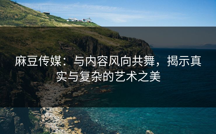 麻豆传媒:与内容风向共舞,揭示真实与复杂的艺术之美 麻豆传媒:与内容风向共舞,揭示真实与复杂的艺术之美