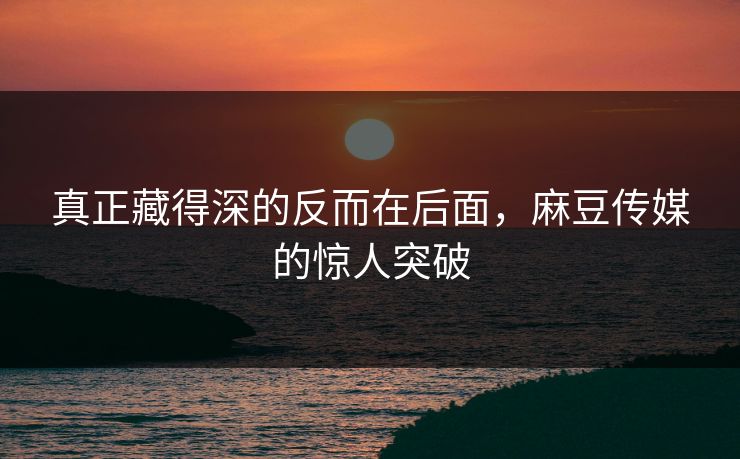 真正藏得深的反而在后面,麻豆传媒的惊人突破 真正藏得深的反而在后面,麻豆传媒的惊人突破