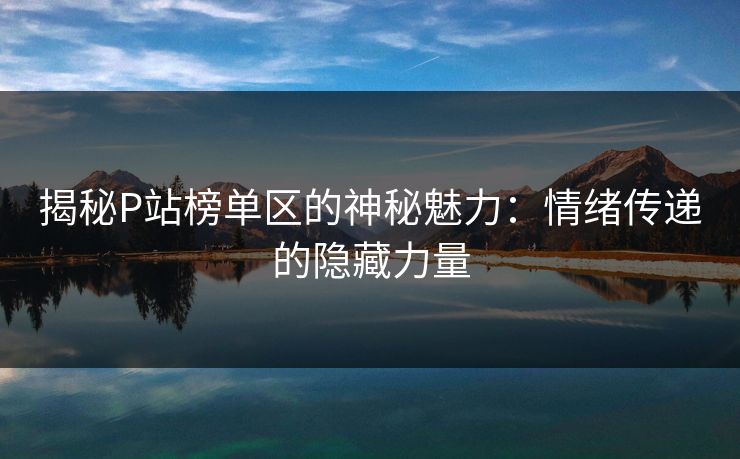揭秘P站榜单区的神秘魅力:情绪传递的隐藏力量 揭秘P站榜单区的神秘魅力:情绪传递的隐藏力量
