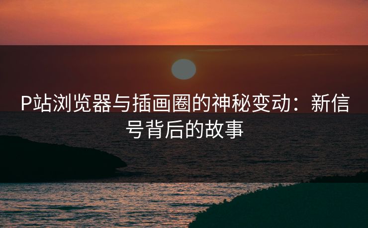 P站浏览器与插画圈的神秘变动:新信号背后的故事 P站浏览器与插画圈的神秘变动:新信号背后的故事