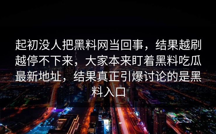 起初没人把黑料网当回事,结果越刷越停不下来,大家本来盯着黑料吃瓜最新地址,结果真正引爆讨论的是黑料入口 起初没人把黑料网当回事,结果越刷越停不下来,大家本来盯着黑料吃瓜最新地址,结果真正引爆讨论的是黑料入口