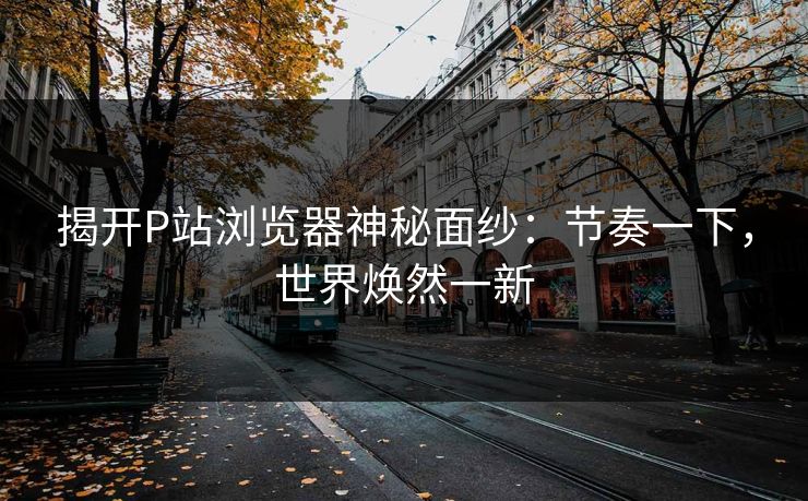 揭开P站浏览器神秘面纱：节奏一下，世界焕然一新