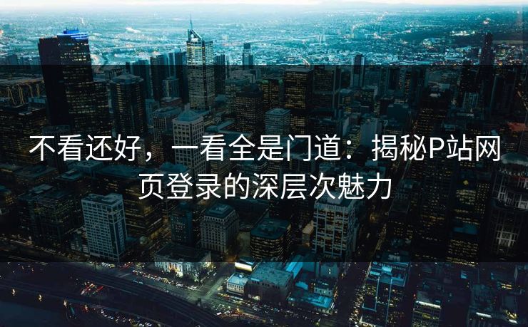 不看还好,一看全是门道:揭秘P站网页登录的深层次魅力 不看还好,一看全是门道:揭秘P站网页登录的深层次魅力